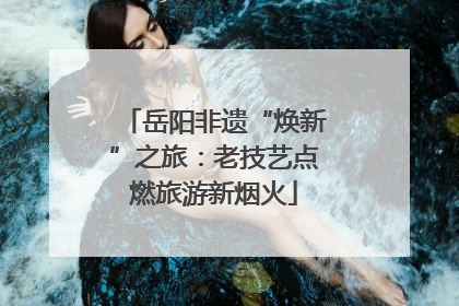 岳阳非遗“焕新”之旅：老技艺点燃旅游新烟火