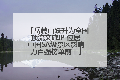 岳麓山跃升为全国顶流文旅IP 位居中国5A级景区影响力百强榜单前十