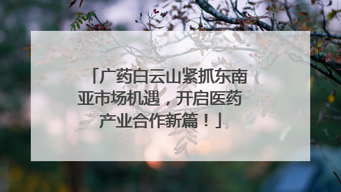 广药白云山紧抓东南亚市场机遇，开启医药产业合作新篇！