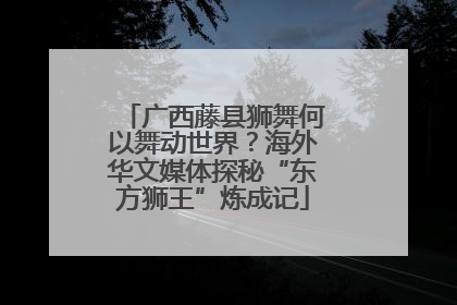 广西藤县狮舞何以舞动世界？海外华文媒体探秘“东方狮王”炼成记