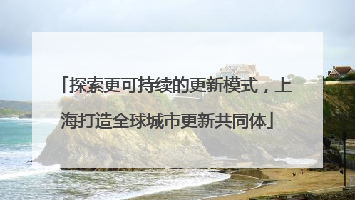 探索更可持续的更新模式，上海打造全球城市更新共同体