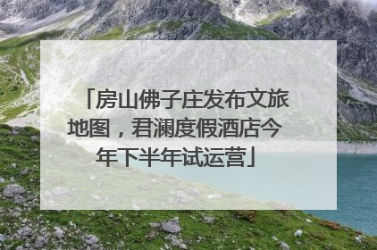房山佛子庄发布文旅地图，君澜度假酒店今年下半年试运营