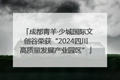 成都青羊·少城国际文创谷荣获“2024四川高质量发展产业园区”
