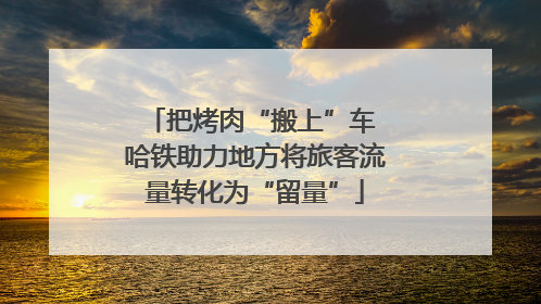 把烤肉“搬上”车 哈铁助力地方将旅客流量转化为“留量”