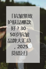 抗皱紧致护肤品哪款好？30-50岁抗皱品牌大汇总，2025莫错过