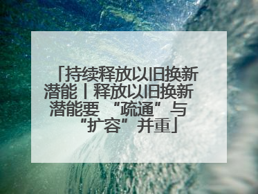 持续释放以旧换新潜能丨释放以旧换新潜能要 “疏通”与“扩容”并重