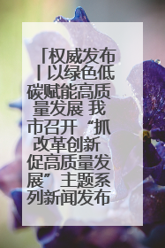 权威发布丨以绿色低碳赋能高质量发展 我市召开“抓改革创新 促高质量发展”主题系列新闻发布会第七场