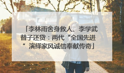 李林雨舍身救人、李学武替子还贷：两代“全国先进”演绎家风诚信奉献传奇