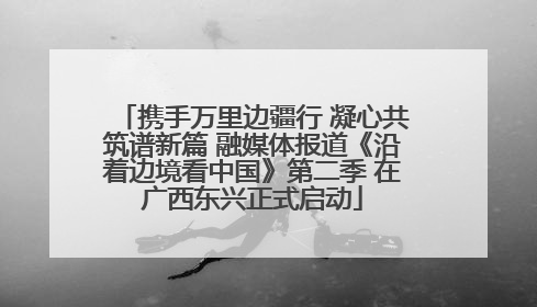 携手万里边疆行 凝心共筑谱新篇 融媒体报道《沿着边境看中国》第二季 在广西东兴正式启动