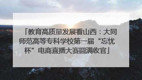 教育高质量发展看山西：大同师范高等专科学校第一届“忘忧杯”电商直播大赛圆满收官