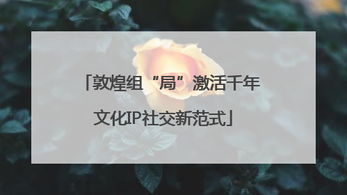 敦煌组“局”激活千年文化IP社交新范式