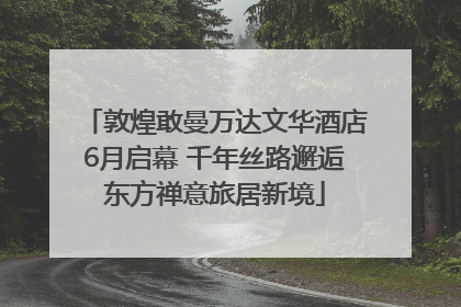 敦煌敢曼万达文华酒店6月启幕 千年丝路邂逅东方禅意旅居新境