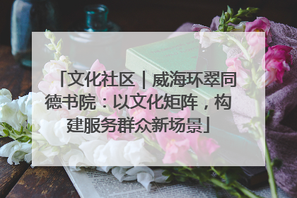 文化社区｜威海环翠同德书院：以文化矩阵，构建服务群众新场景