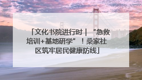 文化书院进行时｜“急救培训+基地研学”！桑家社区筑牢居民健康防线