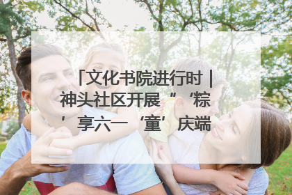 文化书院进行时｜神头社区开展“‘粽’享六一‘童’庆端午”主题系列活动