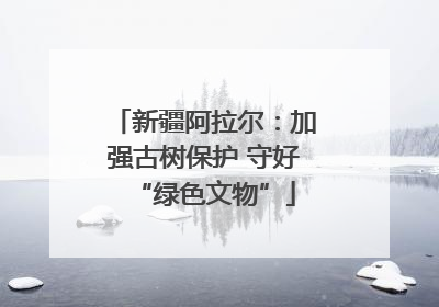 新疆阿拉尔：加强古树保护 守好“绿色文物”