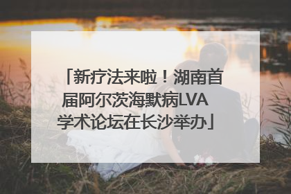 新疗法来啦！湖南首届阿尔茨海默病LVA学术论坛在长沙举办
