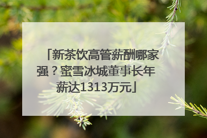 新茶饮高管薪酬哪家强？蜜雪冰城董事长年薪达1313万元
