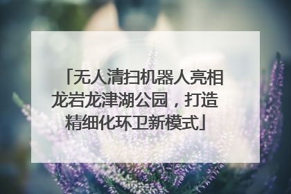 无人清扫机器人亮相龙岩龙津湖公园,打造精细化环卫新模式