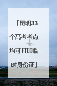 昆明33个高考考点均可打印临时身份证