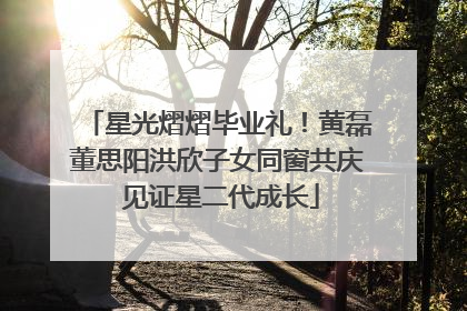 星光熠熠毕业礼！黄磊董思阳洪欣子女同窗共庆 见证星二代成长