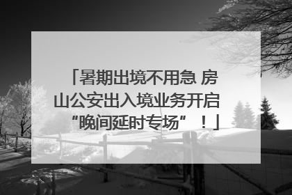 暑期出境不用急 房山公安出入境业务开启“晚间延时专场”！