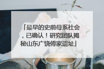 最早的史前母系社会，已确认！研究团队揭秘山东广饶傅家遗址