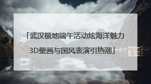 武汉极地端午活动炫海洋魅力 3D壁画与国风表演引热潮