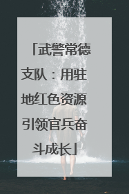 武警常德支队：用驻地红色资源引领官兵奋斗成长