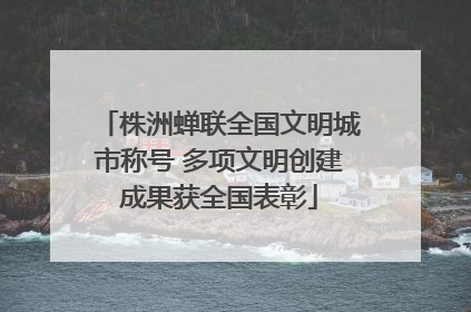 株洲蝉联全国文明城市称号 多项文明创建成果获全国表彰