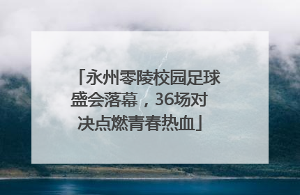 永州零陵校园足球盛会落幕，36场对决点燃青春热血