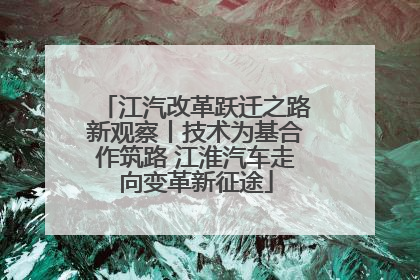 江汽改革跃迁之路新观察丨技术为基合作筑路 江淮汽车走向变革新征途