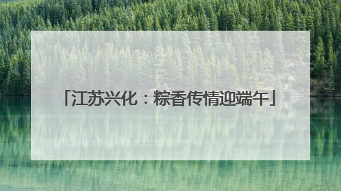 江苏兴化：粽香传情迎端午