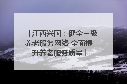 江西兴国：健全三级养老服务网络 全面提升养老服务质量