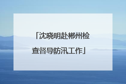 沈晓明赴郴州检查督导防汛工作