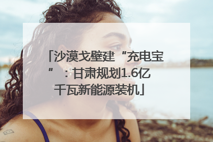沙漠戈壁建“充电宝”：甘肃规划1.6亿千瓦新能源装机
