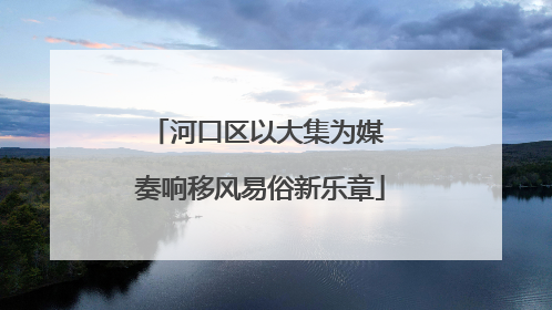 河口区以大集为媒 奏响移风易俗新乐章