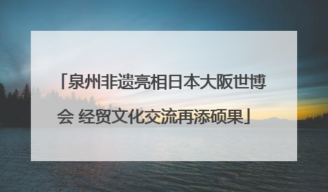 泉州非遗亮相日本大阪世博会 经贸文化交流再添硕果