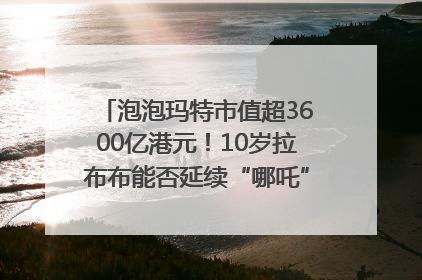 泡泡玛特市值超3600亿港元！10岁拉布布能否延续“哪吒”神话？｜热财经