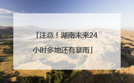 注意！湖南未来24小时多地还有暴雨