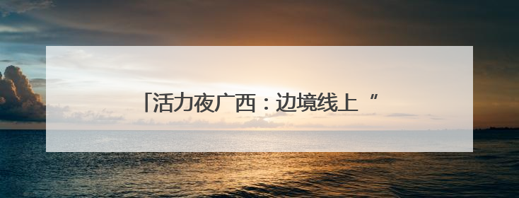活力夜广西：边境线上“点灯人”织就夜经济金线