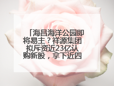海昌海洋公园即将易主？祥源集团拟斥资近23亿认购新股，拿下近四成股份