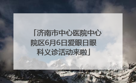 济南市中心医院中心院区6月6日爱眼日眼科义诊活动来啦