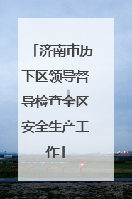 济南市历下区领导督导检查全区安全生产工作