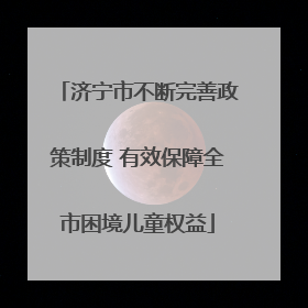 济宁市不断完善政策制度 有效保障全市困境儿童权益