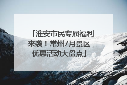 淮安市民专属福利来袭！常州7月景区优惠活动大盘点