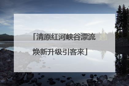 清原红河峡谷漂流焕新升级引客来