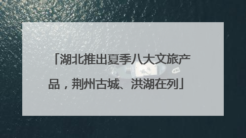 湖北推出夏季八大文旅产品，荆州古城、洪湖在列
