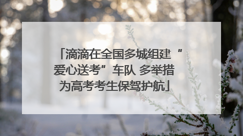 滴滴在全国多城组建“爱心送考”车队 多举措为高考考生保驾护航