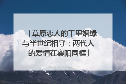草原恋人的千里姻缘与半世纪相守：两代人的爱情在襄阳同框